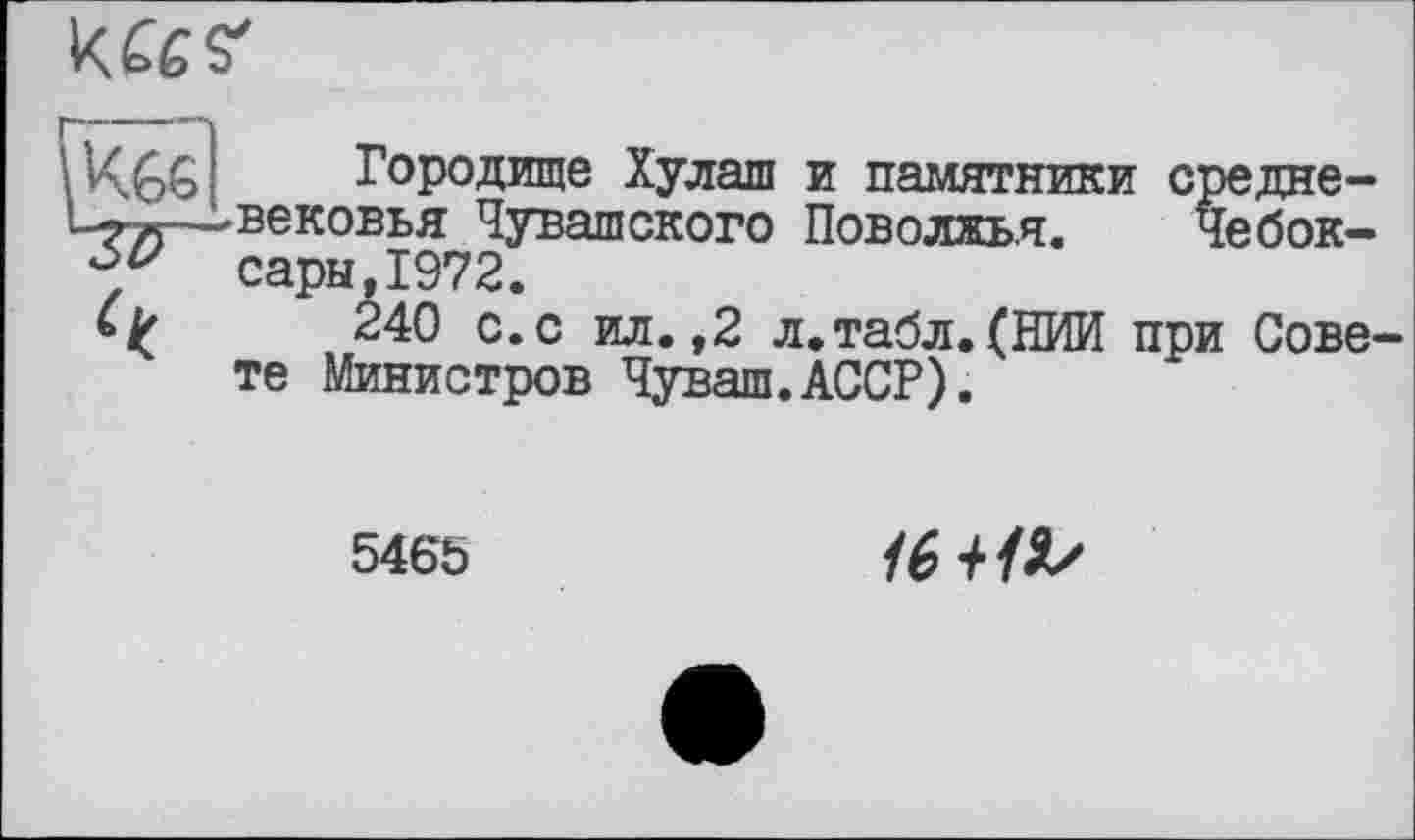 ﻿
\ VÇ£>G Городище Хулаш и памятники средне-1_^л—-хвековья Чувашского Поволжья. Чебок-сэры,1972.
240 с.с ил.,2 л.табл.(НИИ при Совете Министров Чуваш.АССР).
5465	1в+1Ь/